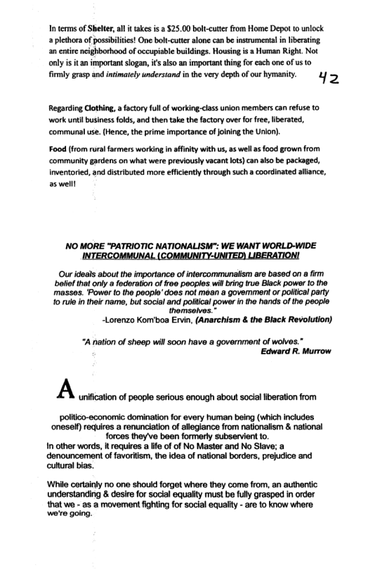 I terms of Shelter,al it takes is 2 $25.00 boltcutter from Home Depot o unlock a plethora of possibilitis! One bolt-cuter alone can b instrumental i liberating an entire neighborhood of occupiable buildings. Housing is a Human Right. Not only i it an important slogan, i’ also an important thng for each one of us to il gras and intimately undersiand in the very depth ofourhymanity. & o Regarding Clothing, a foctory full of working:class union members can refuse to work uniil business folds, and then take the factory over for free, liberated, ‘communal use. (Hence, the prime importance ofjlning the Unior). Food (from rural farmers working in affinity with us, s wel as food grown from ‘community gardens on what were previously vacant lots)can also be packaged, Inventoried, and distrbuted more efficiently through such a coordinated aliance, as welll NO MORE "PATRIOTIC NATIONALISM": WE WANT WORLD-WIDE TioN! Our ideals about the importance of infercommunalism are based on a i belief that only a federation of froe peoples wil bring rue Black power 1o the masses. Power (o the people’ does not mean a govemment or polilcal party 10 rulo in their name, but social and poitical power in the hands of the people. thomsolves * ~Lorenzo Komboa Ervin, (Anarchism & the Black Revolution) “A nation of sheep wil soon have a governmont of wolves.” Edward R. Murrow A unification of people serious enough about social iberation from poliico-economic domination for every human being (which includes ‘oneself) recires a renunciation of allegiance from nationalism & national forces they’ve boen formerly subservient to. In other words, It requires a lfe of of No Master and No Slave; a denouncement of favoriism, the idea of national borders, prejudice and culural bias. ‘While certainly no one shoud forget where they come from, an authentic understanding & desire for social equality must be full grasped i order that we - as a movement fighting for social equalty - are to know where we’e going